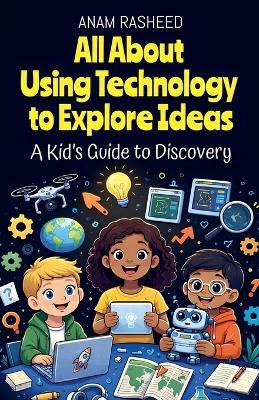 All About Using Technology to Explore Ideas: A Kid's Guide to Discovery - Anam Rasheed - cover