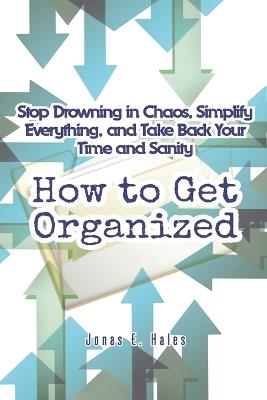How to Get Organized: Stop Drowning in Chaos, Simplify Everything, and Take Back Your Time and Sanity - Jonas E Hales - cover