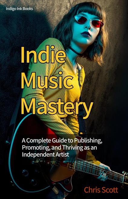 Indie Music Mastery A Complete Guide to Publishing, Promoting, and Thriving as an Independent Artist