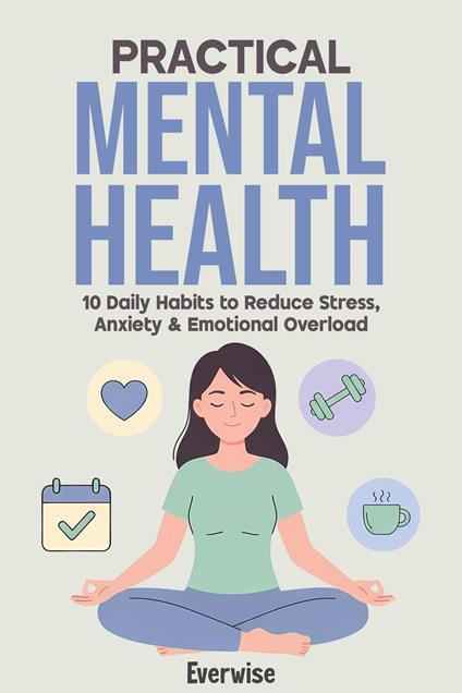 Practical Mental Health: 10 Daily Habits to Reduce Stress, Anxiety & Emotional Overload