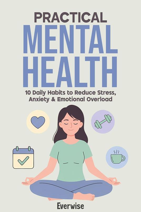 Practical Mental Health: 10 Daily Habits to Reduce Stress, Anxiety & Emotional Overload