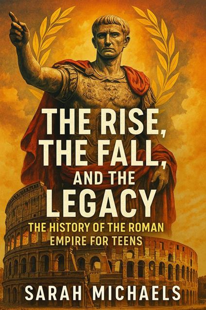 The Rise, the Fall, and the Legacy: The History of the Roman Empire for Teens - Sarah Michaels - ebook