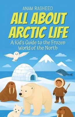 All About Arctic Life: A Kid's Guide to the Frozen World of the North - Anam Rasheed - cover