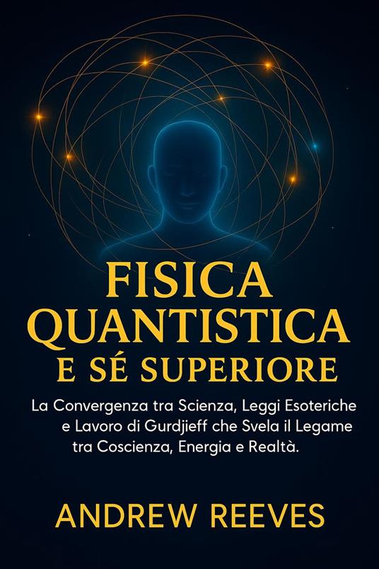 Fisica Quantistica e Sé Superiore: La Convergenza tra Scienza, Leggi Esoteriche e Lavoro di Gurdjieff che Svela il Legame tra Coscienza, Energia e Realtà. - Andrew Reese - ebook