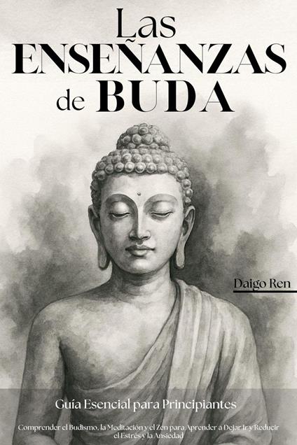 Las Enseñanzas de Buda – Guía Esencial para Principiantes: Comprender el Budismo, la Meditación y el Zen para Aprender a Dejar Ir y Reducir el Estrés y la Ansiedad