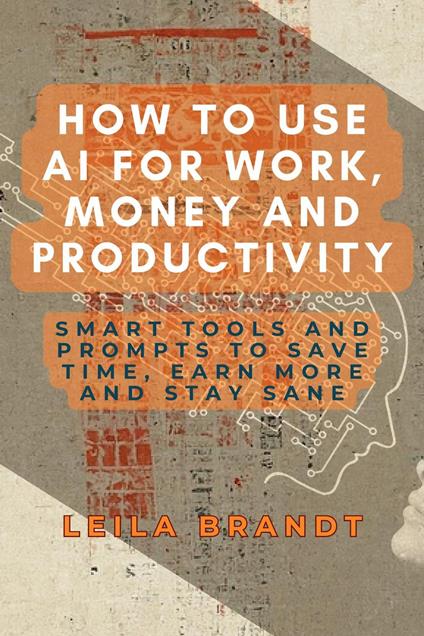 How to Use AI for Work, Money and Productivity: Smart Tools and Prompts to Save Time, Earn More and Stay Sane