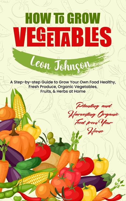 How to Grow Vegetables: Planting and Harvesting Organic Food from Your Home (A Step-by-step Guide to Grow Your Own Food Healthy, Fresh Produce, Organic Vegetables, Fruits, & Herbs at Home)
