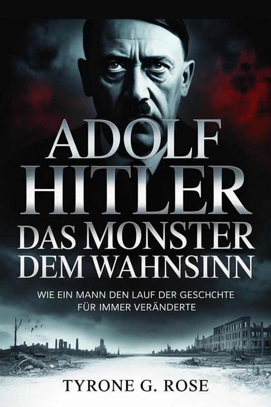 Adolf Hitler: Das Monster Hinter dem Wahnsinn: Wie ein Mann den Lauf der Geschichte für Immer Veränderte