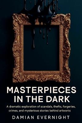 Masterpieces In The Dark: A dramatic Exploration Of Scandals, Thefts, Forgeries, Crimes, And Mysterious Stories Behind Artworks - Damian Evernight - cover