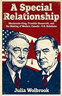 A Special Relationship Mackenzie King, Franklin Roosevelt, and the Making of Modern Canada-U.S. Relations - Julia Wolbrook - cover