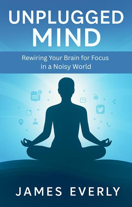Unplugged Mind: Rewiring Your Brain for Focus in a Noisy World