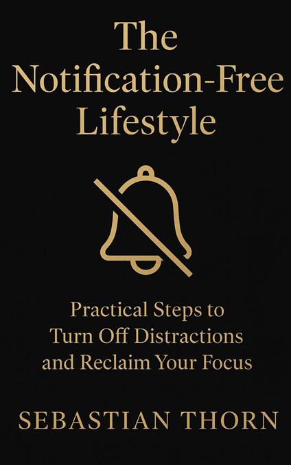 The Notification-Free Lifestyle : Practical Steps to Turn Off Distractions and Reclaim Your Focus