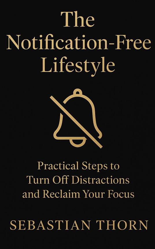 The Notification-Free Lifestyle : Practical Steps to Turn Off Distractions and Reclaim Your Focus