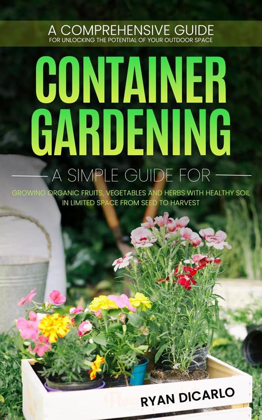 Container Gardening: A Comprehensive Guide for Unlocking the Potential of Your Outdoor Space (A Simple Guide for Growing Organic Fruits, Vegetables and Herbs with Healthy Soil)