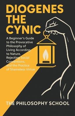 Diogenes The Cynic: A Beginner's Guide to the Provocative Philosophy of Living According to Nature, Rejecting Social Conventions, and the Practice of Shameless Virtue - The Philosophy School - cover