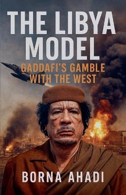 The Libya Model: Gaddafi's Gamble With The West - Borna Ahadi - cover