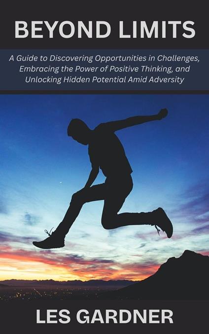 Beyond Limits: A Guide to Discovering Opportunities in Challenges, Embracing the Power of Positive Thinking, and Unlocking Hidden Potential Amid Adversity