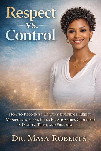Respect vs. Control: How to Recognize Healthy Influence, Reject Manipulation, and Build Relationships Grounded in Dignity, Trust, and Freedom