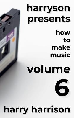 Harryson Presents How to Make Music: Volume 6: A Complete Walkthrough for Writing and Producing Music - Harry Harrison - cover