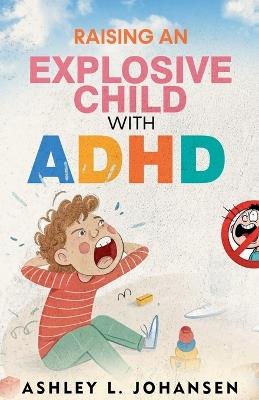 Raising An Explosive Child With ADHD Without Yelling, Punishment, or Shame - Ashley L Johansen - cover