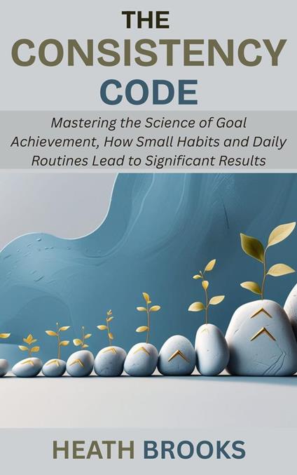 The Consistency Code: Mastering the Science of Goal Achievement, How Small Habits and Daily Routines Lead to Significant Results