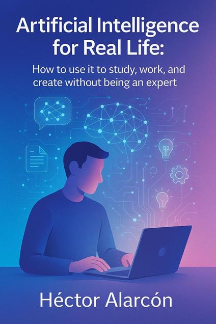 Artificial Intelligence for Real Life: How to use it to study, work, and create without being an expert
