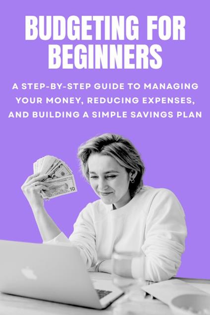 Budgeting for Beginners: A Step-by-Step Guide to Managing Your Money, Reducing Expenses, and Building a Simple Savings Plan