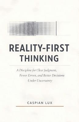 Reality-First Thinking: A Discipline for Clear Judgment, Fewer Errors, and Better Decisions Under Uncertainty - Caspian Lux - cover