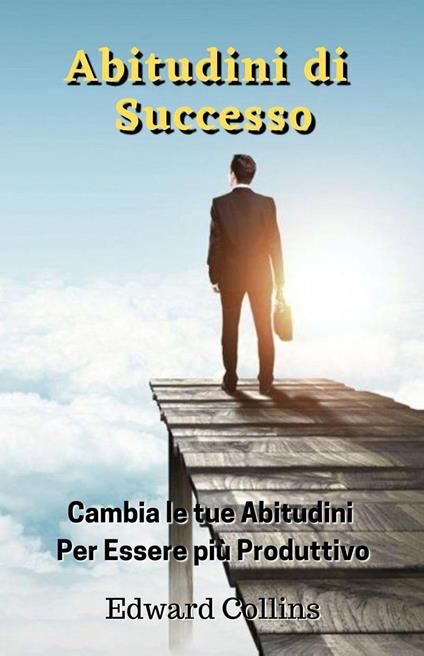 Abitudini di Successo. Cambia le tue abitudini per essere più produttivo, migliorare la tua disciplina, potenziare la concentrazione e la gestione magistrale del tempo - Edward Collins - ebook