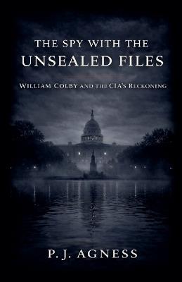 The Spy With the Unsealed Files: William Colby and the CIA's Reckoning - P J Agness - cover