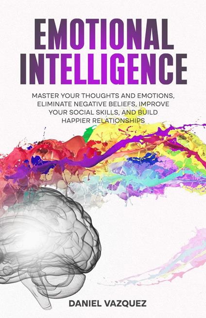 Emotional Intelligence: Master Your Thoughts and Emotions, Eliminate Negative Beliefs, Improve Your Social Skills, and Build Happier Relationships