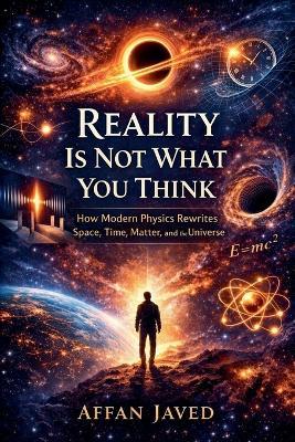 Reality Is Not What You Think: How Modern Physics Rewrites Space, Time, Matter, and the Universe - Affan Javed - cover