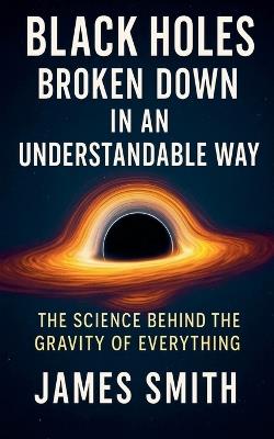 Black Holes Broken Down In An Understandable Way: The Science Behind the Gravity of Everything - James Smith - cover