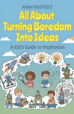 All About Turning Boredom Into Ideas: A Kid's Guide to Inspiration - Anam Rasheed - cover