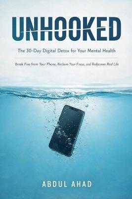 Unhooked: The 30-Day Digital Detox for Your Mental Health: Break Free from Your Phone, Reclaim Your Focus, and Rediscover Real Life - Abdul Ahad - cover