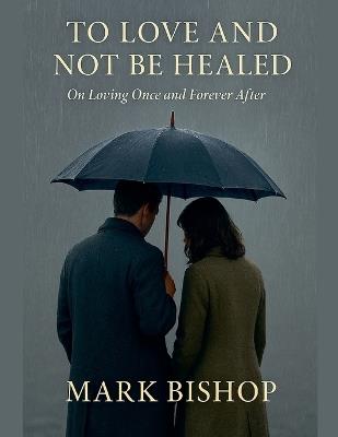 To Love and Not Be Healed: On Loving Once and Forever After - Mark Bishop - cover