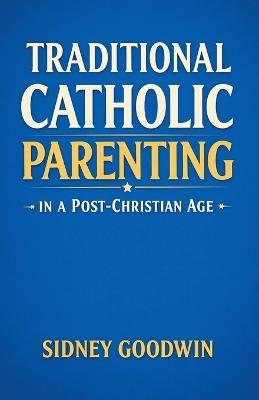 Traditional Catholic Parenting in a Post-Christian Age - Sidney Goodwin - cover