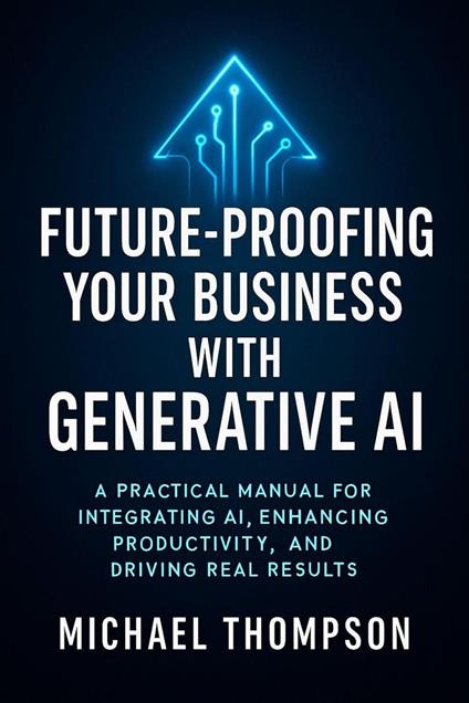 Future Proofing Your Business With Generative AI: A Practical Manual for Integrating AI, Enhancing Productivity, and Driving Real Results