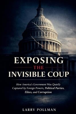 Exposing the Invisible Coup: How America's Government Was Quietly Captured by Foreign Powers, Political Parties, Elites, and Corruption - Larry Pollman - cover