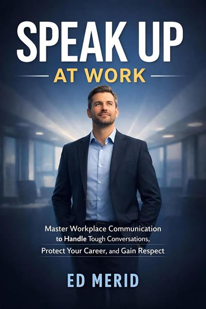 Speak Up at Work : Master Workplace Communication to Handle Tough Conversations, Protect Your Career, and Gain Respect