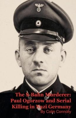 The S-Bahn Murderer: Paul Ogorzow and Serial Killing in Nazi Germany - Colm Connolly - cover