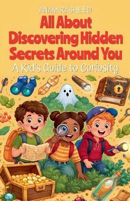 All About Discovering Hidden Secrets Around You: A Kid's Guide to Curiosity - Anam Rasheed - cover