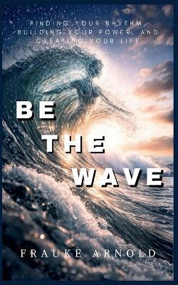 Be The Wave - Finding Your Rhythm, Building Your Power, And Creating Your Life - Frauke Arnold - cover