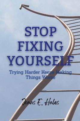 Stop Fixing Yourself: Trying Harder Keeps Making Things Worse - Jonas E Hales - cover