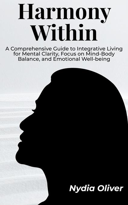 Harmony Within: A Comprehensive Guide to Integrative Living for Mental Clarity, Focus on Mind-Body Balance, and Emotional Well-being