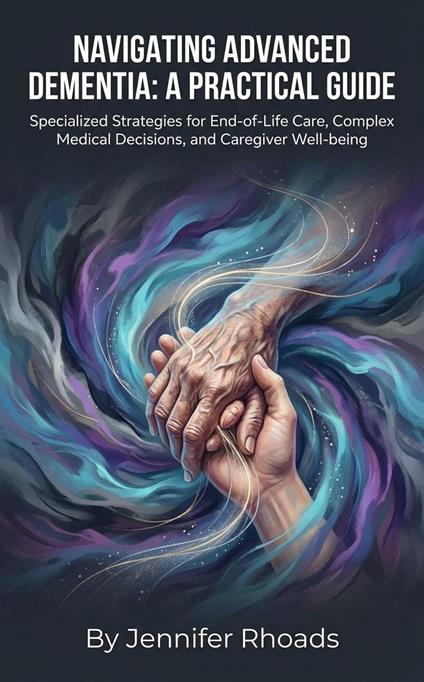 Navigating Advanced Dementia: A Practical Guide Specialized Strategies for End-of-Life Care, Complex Medical Decisions, and Caregiver Well-being