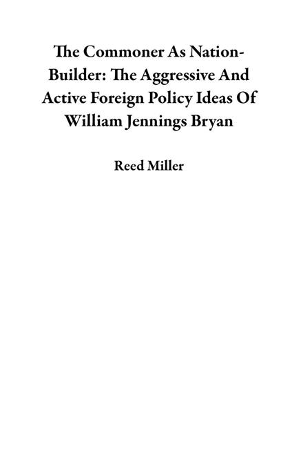The Commoner As Nation-Builder: The Aggressive And Active Foreign Policy Ideas Of William Jennings Bryan
