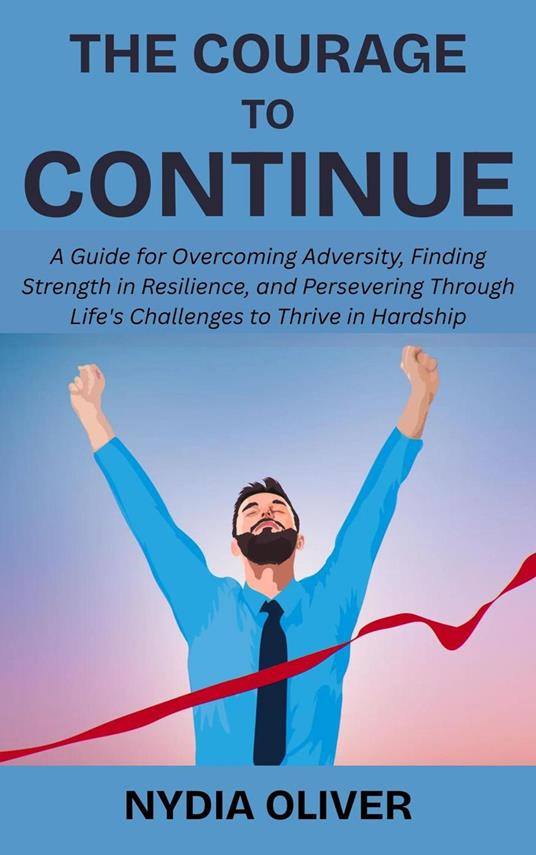The Courage to Continue: A Guide for Overcoming Adversity, Finding Strength in Resilience, and Persevering Through Life's Challenges to Thrive in Hardship