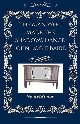 The Man Who Made the Shadows Dance: John Logie Baird - Michael Webster - cover