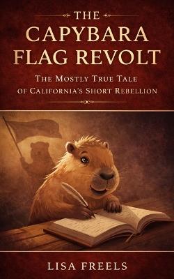 The Capybara Flag Revolt: The Mostly True Tale of California's Short Rebellion - Lisa Freels - cover